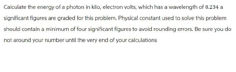 Calculate the energy of a photon in kilo, electron volts, which has a wavelength of 0.234 a
significant figures are graded for this problem. Physical constant used to solve this problem
should contain a minimum of four significant figures to avoid rounding errors. Be sure you do
not around your number until the very end of your calculations