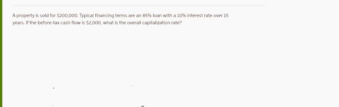 A property is sold for $200,000. Typical financing terms are an 85% loan with a 10% interest rate over 15
years. If the before-tax cash flow is $2,000, what is the overall capitalization rate?