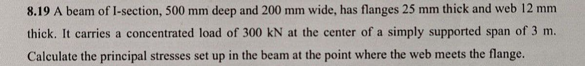 8.19 A beam of I-section, 500 mm deep and 200 mm wide, has flanges 25 mm thick and web 12 mm
thick. It carries a concentrated load of 300 kN at the center of a simply supported span of 3 m.
Calculate the principal stresses set up in the beam at the point where the web meets the flange.

