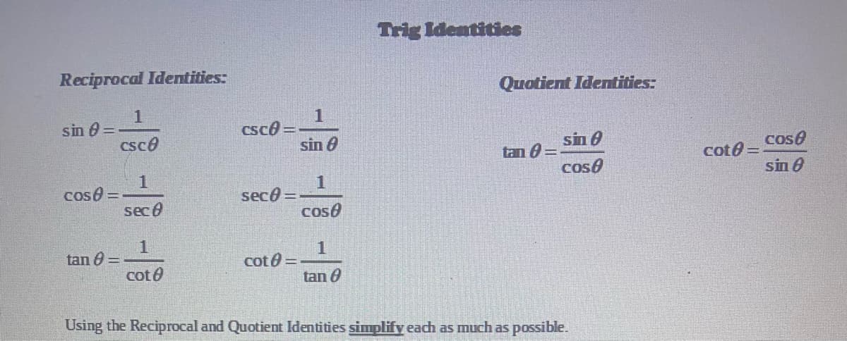 Trig Identitioes
Reciprocal Identities:
Quotient Identities:
sin 0 =
csco
1
csce =
sin 0
sin 0
Cose
tan 0 =
cote =
sin 8
cose
1
cose=
sec 0
seco =
coso
1
tan 0 =
1
cot 0 =
tan 0
cot0
Using the Reciprocal and Quotient ldentities simplify each as much as possible.
