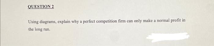 QUESTION 2
Using diagrams, explain why a perfect competition firm can only make a normal profit in
the long run.
