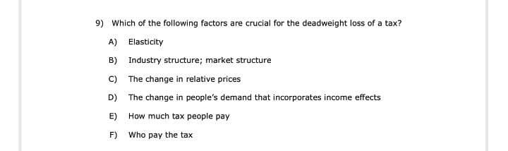 9) Which of the following factors are crucial for the deadweight loss of a tax?
A) Elasticity
B) Industry structure; market structure
C) The change in relative prices
D) The change in people's demand that incorporates income effects
E) How much tax people pay
F)
Who pay the tax
