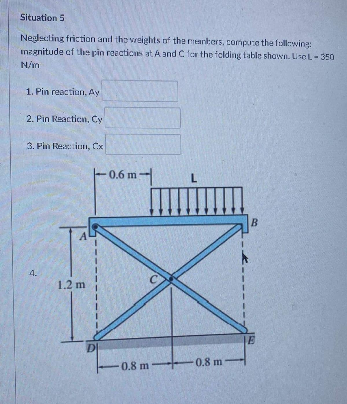 Situation 5
Neglecting friction and the weights of the members, compute the following:
magnitude of the pin reactions at A and C for the folding table shown. Use L = 350
%3D
N/m
1. Pin reaction, Ay
2. Pin Reaction, Cy
3. Pin Reaction, Cx
0.6 m-|
4.
1.2 m
D|
0.8 m
0.8 m
