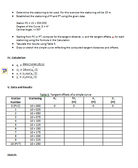 • Determine the stationing to be used. For this exercise the stationing will be 25 m.
• Established the stationing of Pland PT using the given data:
Station PC = 10 + 0o00.000
Degree of the Curve, D= 4
Central Angle, I= 50
• Starting from PC or PT, compute for the tangent distance, x, and the tangent offsets, y, for each
stationing using the formula in the Calculation.
• Tabulate the results using Table 5.
• Draw or sketch the simple curve reflecting the computed tangent distances and offsets.
IV. Calculation
Pates Number) 2)
• a, =
ic, = 2Rsin(a,/2)
• 1, = le,cos(a,/2)
• = ic,sin(a,/2)
V. Data and Results
Table 5. Tangent offsets of a simple curve
Station
Stationing
Yi
Number
(m)
(m)
(m)
O (PVC)
10+ 000
10+ 025
2
10+ 050
10+075
10+100
10+125
6
10+150
7
10+175
10+200
10+225
10 (PVT)
10+ 250
Sketch:
