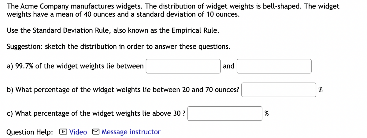 The Acme Company manufactures widgets. The distribution of widget weights is bell-shaped. The widget
weights have a mean of 40 ounces and a standard deviation of 10 ounces.
Use the Standard Deviation Rule, also known as the Empirical Rule.
Suggestion: sketch the distribution in order to answer these questions.
a) 99.7% of the widget weights lie between
and
b) What percentage of the widget weights lie between 20 and 70 ounces?
c) What percentage of the widget weights lie above 30 ?
Question Help: Video Message instructor
%