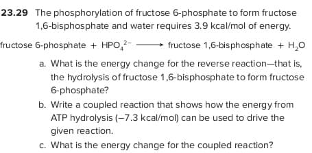 23.29 The phosphorylation of fructose 6-phosphate to form fructose
1,6-bisphosphate and water requires 3.9 kcal/mol of energy.
fructose 6-phosphate + HPO,?-
fructose 1,6-bisphosphate + H,0
a. What is the energy change for the reverse reaction-that is,
the hydrolysis of fructose 1,6-bisphosphate to form fructose
6-phosphate?
b. Write a coupled reaction that shows how the energy from
ATP hydrolysis (-7.3 kcal/mol) can be used to drive the
given reaction.
c. What is the energy change for the coupled reaction?
