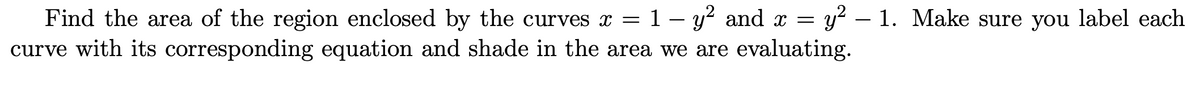 Find the area of the region enclosed by the curves x = 1 − y² and x = y²-1. Make sure you label each
curve with its corresponding equation and shade in the area we are evaluating.