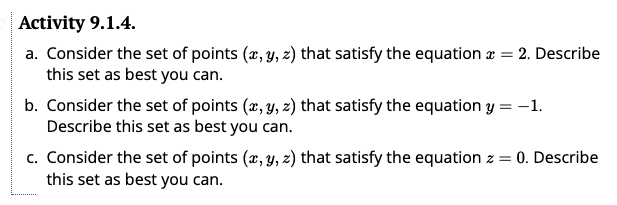 Activity 9.1.4.
a. Consider the set of points (x, y, z) that satisfy the equation =
this set as best you can.
2. Describe
b. Consider the set of points (x, y, z) that satisfy the equation y = -1.
Describe this set as best you can.
c. Consider the set of points (x, y, z) that satisfy the equation z = 0. Describe
this set as best you can.