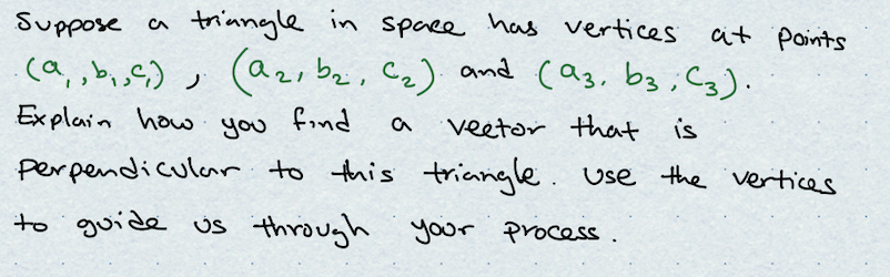 suppose a
triangle in space has vertices
(a, b₁, ²₁), (a₂, bz, C₂) and (93, b3; (3).
Explain how
you
find
a
vector that is
perpendicular to this triangle. Use the vertices
to guide us through your process.
ر
at Points