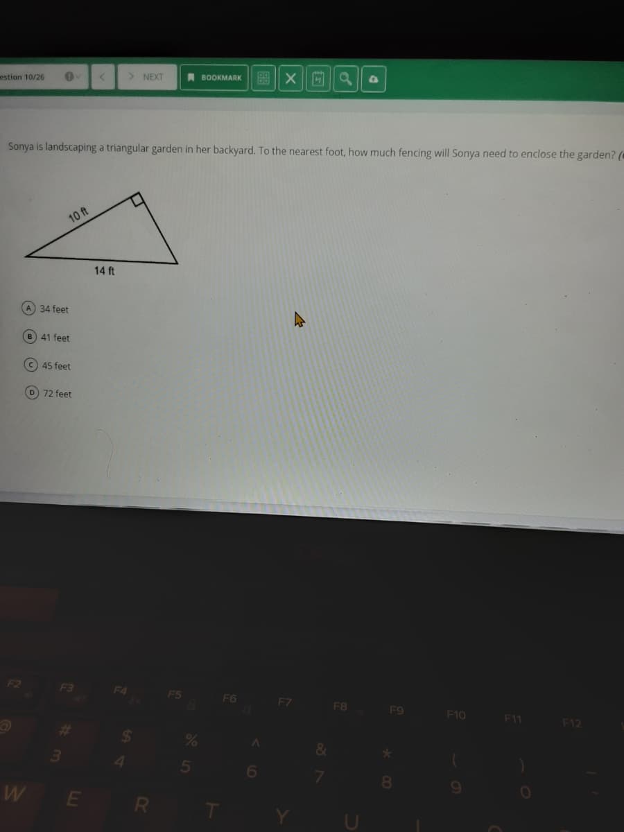 estion 10/26
> NEXT
A BOOKMARK
Sonya is landscaping a triangular garden in her backyard. To the nearest foot, how much fencing will Sonya need to enclose the garden? (*
10 ft
14 ft
A 34 feet
B 41 feet
c 45 feet
D 72 feet
F2
F3
F4
F5
F6
F7
F8
F9
F10
11
F12
%23
&
3.
8
W E
