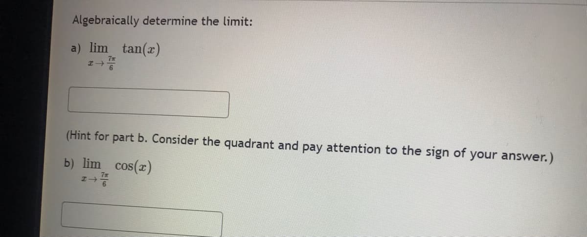 Algebraically determine the limit:
a) lim tan(x)
7m
H4
(Hint for part b. Consider the quadrant and pay attention to the sign of your answer.)
b) lim cos(x)
H→
7m
6