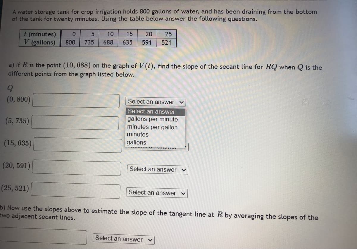 A water storage tank for crop irrigation holds 800 gallons of water, and has been draining from the bottom
of the tank for twenty minutes. Using the table below answer the following questions.
t (minutes)
V (gallons)
Q
(0, 800)
a) If R is the point (10, 688) on the graph of V(t), find the slope of the secant line for RQ when Q is the
different points from the graph listed below.
(5, 735)
0 5 10 15
800 735 688 635
(15, 635)
20 25
591 521
Select an answer
Select an answer
gallons per minute
minutes per gallon
minutes
gallons
VIIVI
(20, 591)
(25, 521)
b) Now use the slopes above to estimate the slope of the tangent line at R by averaging the slopes of the
two adjacent secant lines.
Select an answer
Select an answer V
Select an answer
V