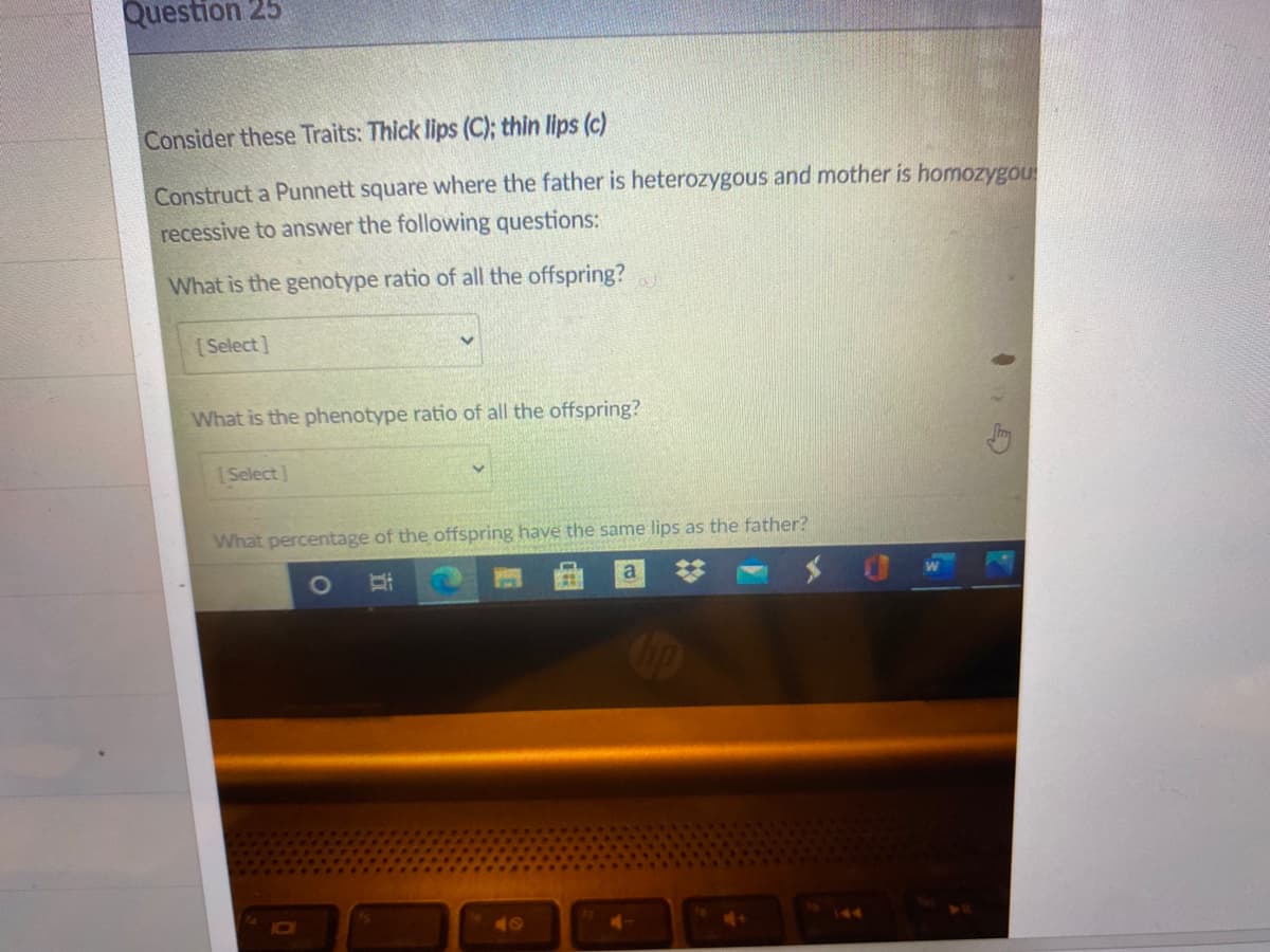 Question 25
Consider these Traits: Thick lips (C); thin lips (c)
Construct a Punnett square where the father is heterozygous and mother is homozygou
recessive to answer the following questions:
What is the genotype ratio of all the offspring?
[Select]
What is the phenotype ratio of all the offspring?
Select]
What percentage of the offspring have the same lips as the father?
1O
40
144
立
