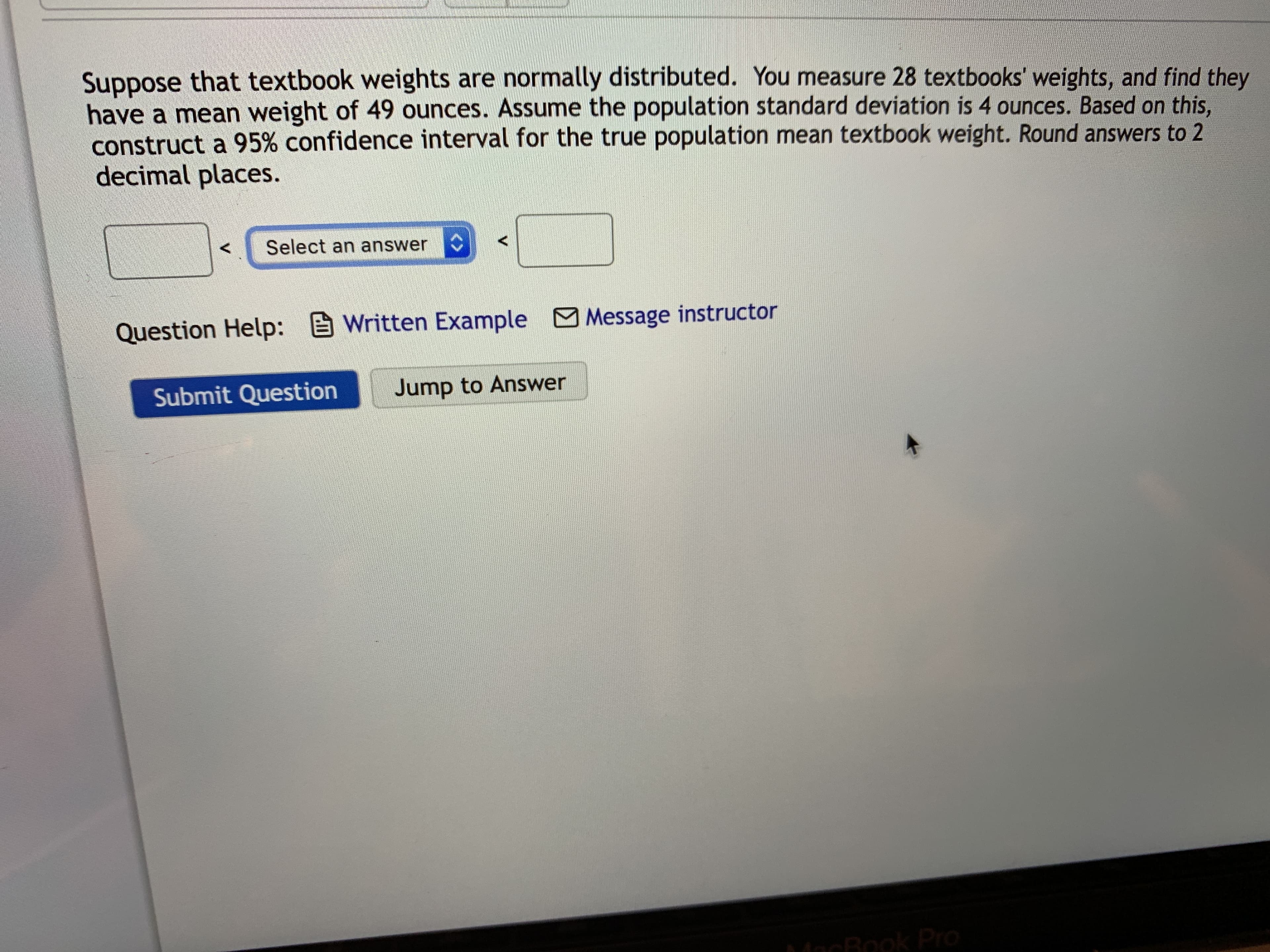 Suppose that textbook weights are normally distributed. You measure 28 textbooks' weights, and find they
have a mean weight of 49 ounces. Assume the population standard deviation is 4 ounces. Based on this,
Doun
