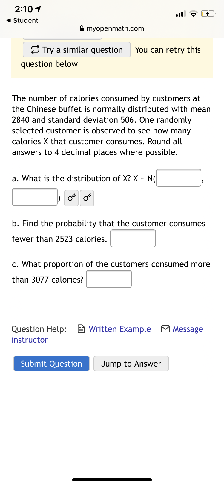 The number of calories consumed by customers at
the Chinese buffet is normally distributed with mean
2840 and standard deviation 506. One randomly
selected customer is observed to see how many
calories X that customer consumes. Round all
answers to 4 decimal places where possible.
a. What is the distribution of X? X ~ N(|
b. Find the probability that the customer consumes
fewer than 2523 calories.
c. What proportion of the customers consumed more
than 3077 calories?
