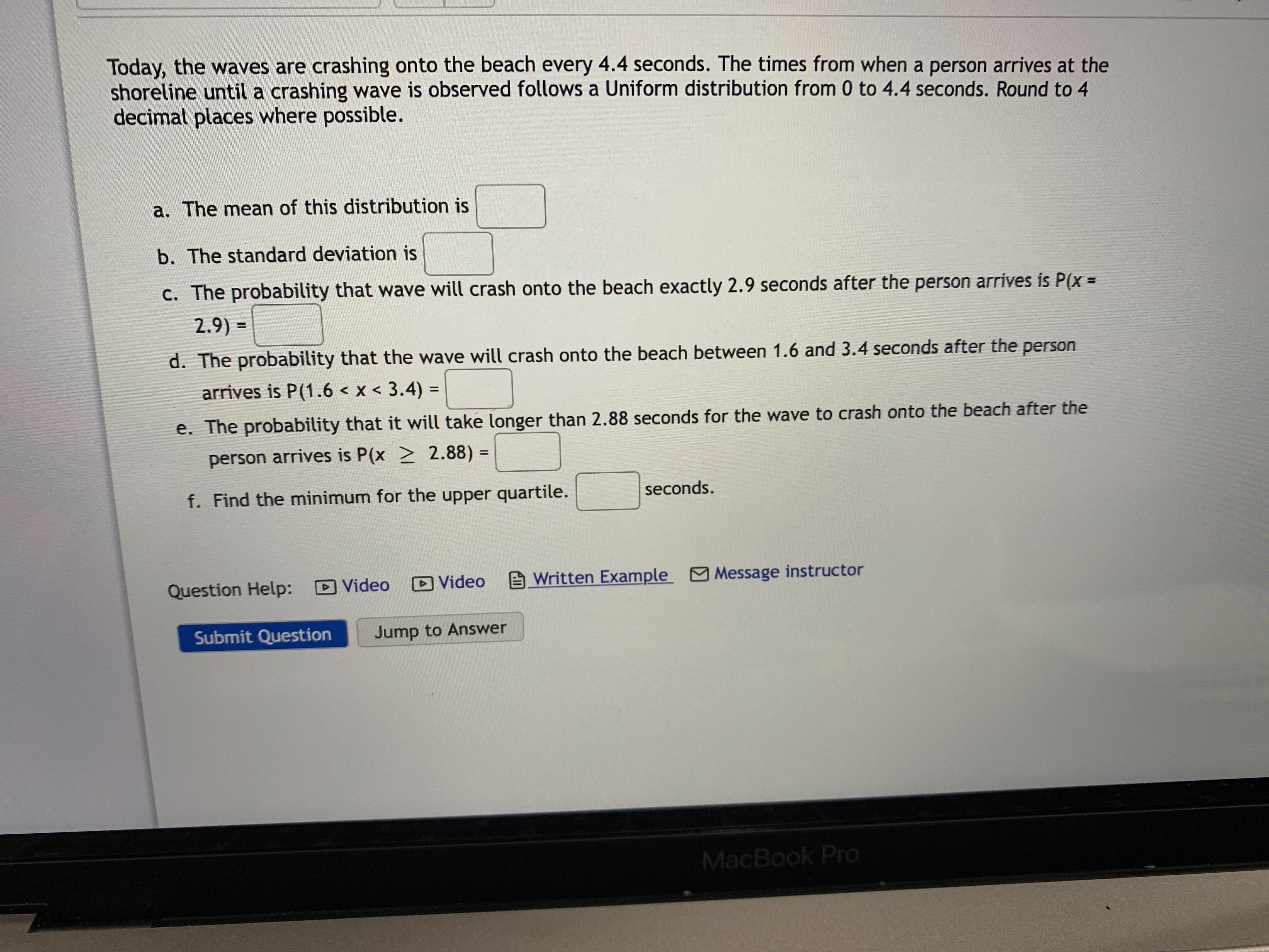 Today, the waves are crashing onto the beach every 4.4 seconds. The times from when a person arrives at the
shoreline until a crashing wave is observed follows a Uniform distribution from 0 to 4.4 seconds. Round to 4
decimal places where possible.
