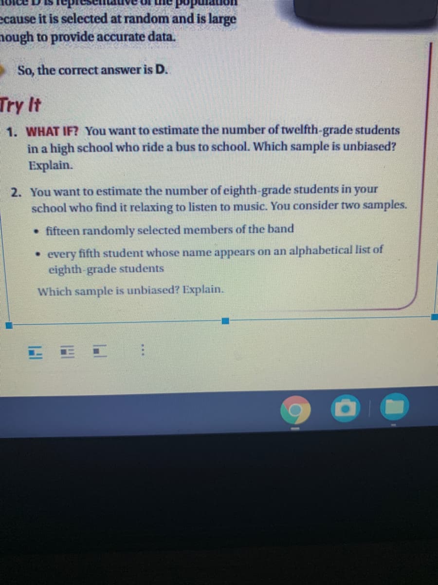 ecause it is selected at random and is large
nough to provide accurate data.
So, the correct answer is D.
Try It
1. WHAT IF? You want to estimate the number of twelfth-grade students
in a high school who ride a bus to school. Which sample is unbiased?
Explain.
2. You want to estimate the number of eighth-grade students in your
school who find it relaxing to listen to music. You consider two samples.
• fifteen randomly selected members of the band
• every fifth student whose name appears on an alphabetical list of
eighth grade students
Which sample is unbiased? Explain.
