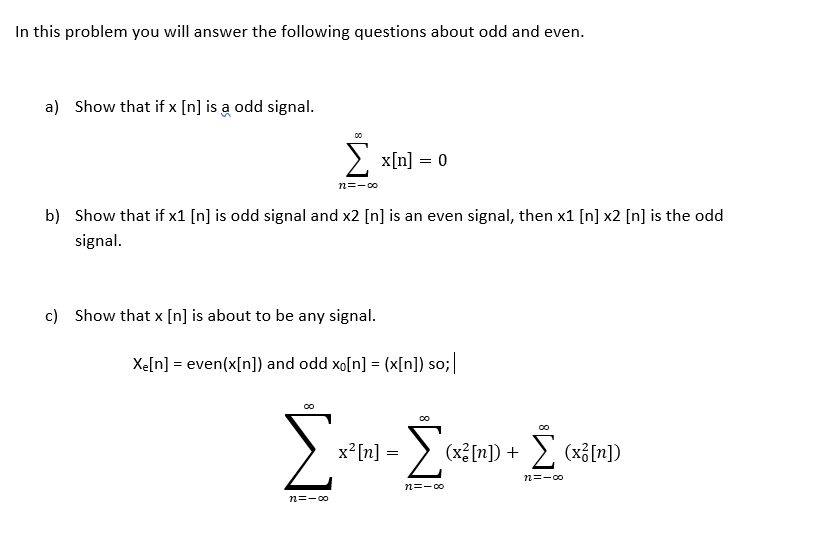 In this problem you will answer the following questions about odd and even.
a) Show that if x [n] is a odd signal.
> x[n] = 0
n=-00
b) Show that if x1 [n] is odd signal and x2 [n] is an even signal, then x1 [n] x2 [n] is the odd
signal.
c) Show that x [n] is about to be any signal.
Xe[n] = even(x[n]) and odd xo[n] = (x[n]) so;|
x [n] =
(x³[n]) + >, (x3[n])
n=-co
n=- 00
n=-00
