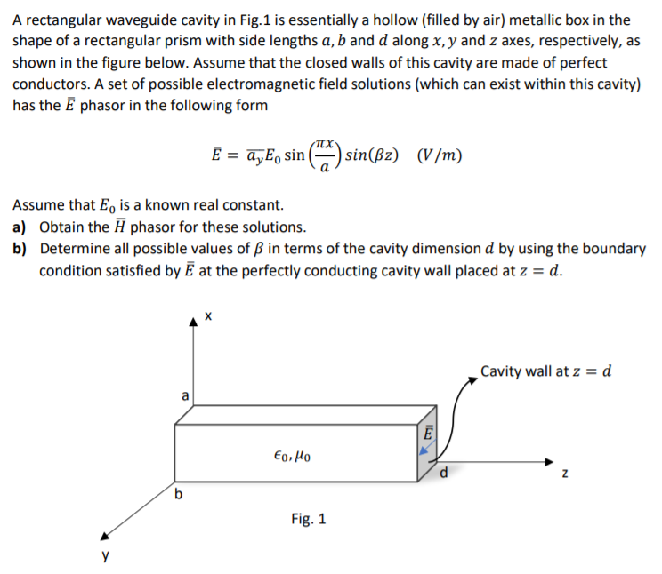 A rectangular waveguide cavity in Fig.1 is essentially a hollow (filled by air) metallic box in the
shape of a rectangular prism with side lengths a, b and d along x, y and z axes, respectively, as
shown in the figure below. Assume that the closed walls of this cavity are made of perfect
conductors. A set of possible electromagnetic field solutions (which can exist within this cavity)
has the E phasor in the following form
E = ayE, sin
sin(ßz) (V/m)
Assume that E, is a known real constant.
a) Obtain the H phasor for these solutions.
b) Determine all possible values of ß in terms of the cavity dimension d by using the boundary
condition satisfied by Ē at the perfectly conducting cavity wall placed at z = d.
Cavity wall at z = d
a
€o, Ho
b
Fig. 1
y
