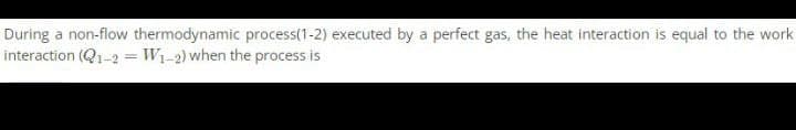 During a non-flow thermodynamic process(1-2) executed by a perfect gas, the heat interaction is equal to the work.
interaction (Q1-2 = W₁-2) when the process is