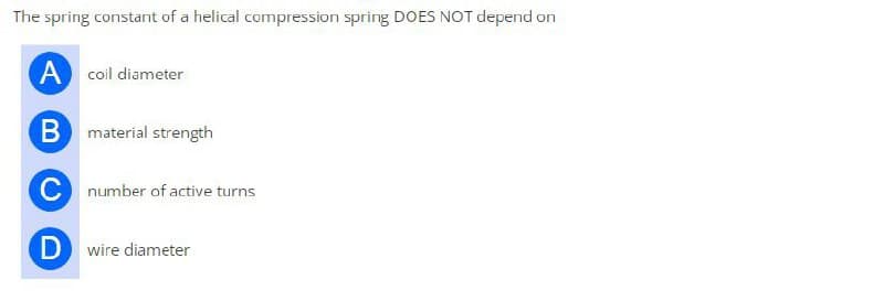 The spring constant of a helical compression spring DOES NOT depend on
A coil diameter
B material strength
C number of active turns
Dwire diameter