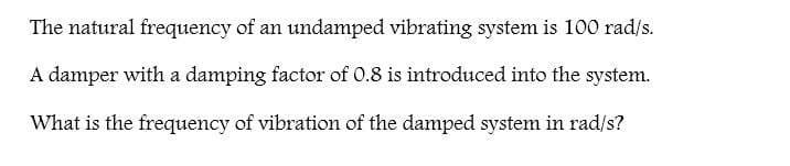 The natural frequency of an undamped vibrating system is 100 rad/s.
A damper with a damping factor of 0.8 is introduced into the system.
What is the frequency of vibration of the damped system in rad/s?