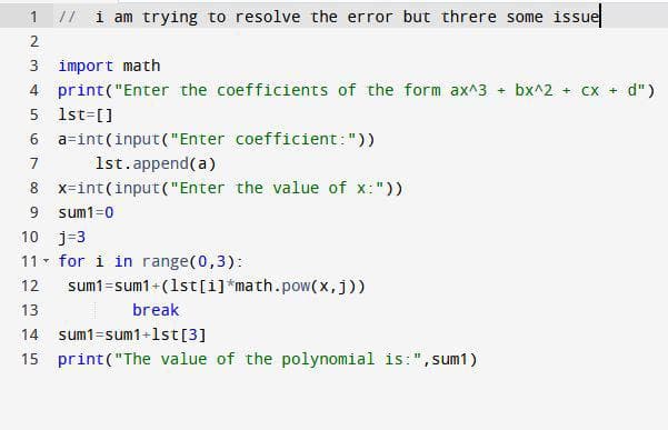 1
// i am trying to resolve the error but threre some issue
2
3
import math
4 print("Enter the coefficients of the form ax^3 + bx^2 + cx + d")
5 1st=[]
6
a int(input("Enter coefficient: "))
7
1st.append(a)
8 x-int(input("Enter the value of x:"))
9 sum1=0
10 j=3
11 for i in range(0,3):
T
12
13
14 sum1=sum1+1st [3]
15 print("The value of the polynomial is:", sum1)
sum1=sum1+(1st[i]*math.pow(x,j))
break