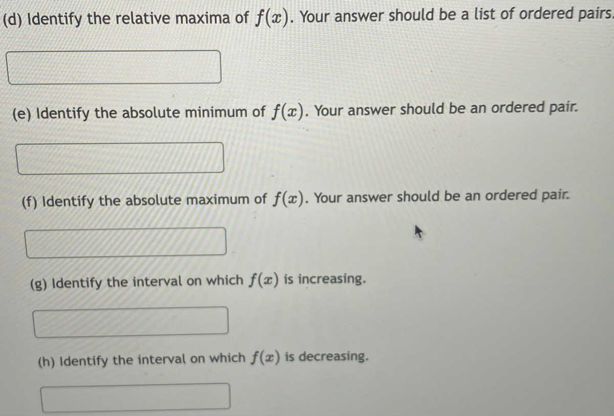 (d) Identify the relative maxima of f(x). Your answer should be a list of ordered pairs.
(e) Identify the absolute minimum of f(x). Your answer should be an ordered pair.
(f) Identify the absolute maximum of f(x). Your answer should be an ordered pair.
(g) Identify the interval on which f(x) is increasing.
(h) Identify the interval on which f(x) is decreasing.
