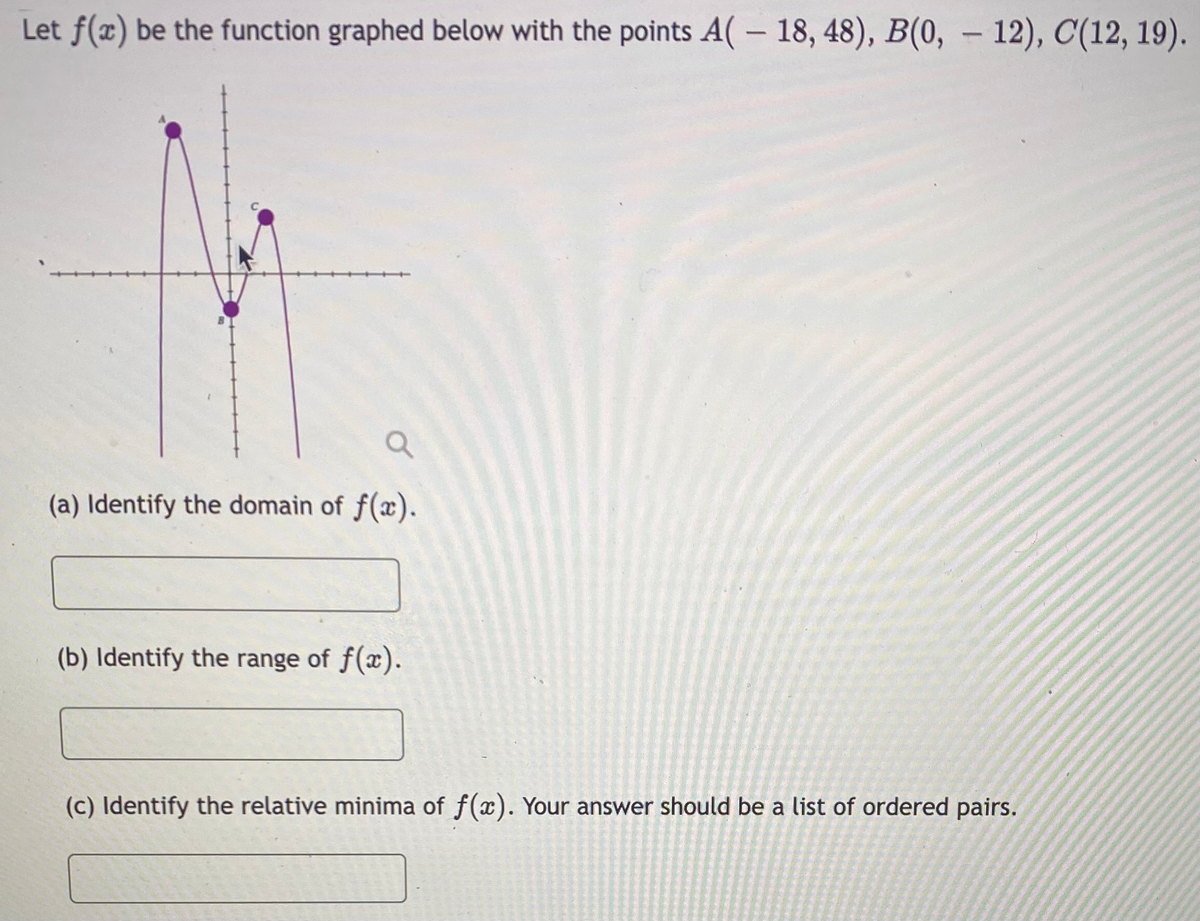 Let f(x) be the function graphed below with the points A( – 18, 48), B(0, – 12), C(12, 19).
(a) Identify the domain of f(x).
(b) Identify the range of f(x).
(c) Identify the relative minima of f(x). Your answer should be a list of ordered pairs.
