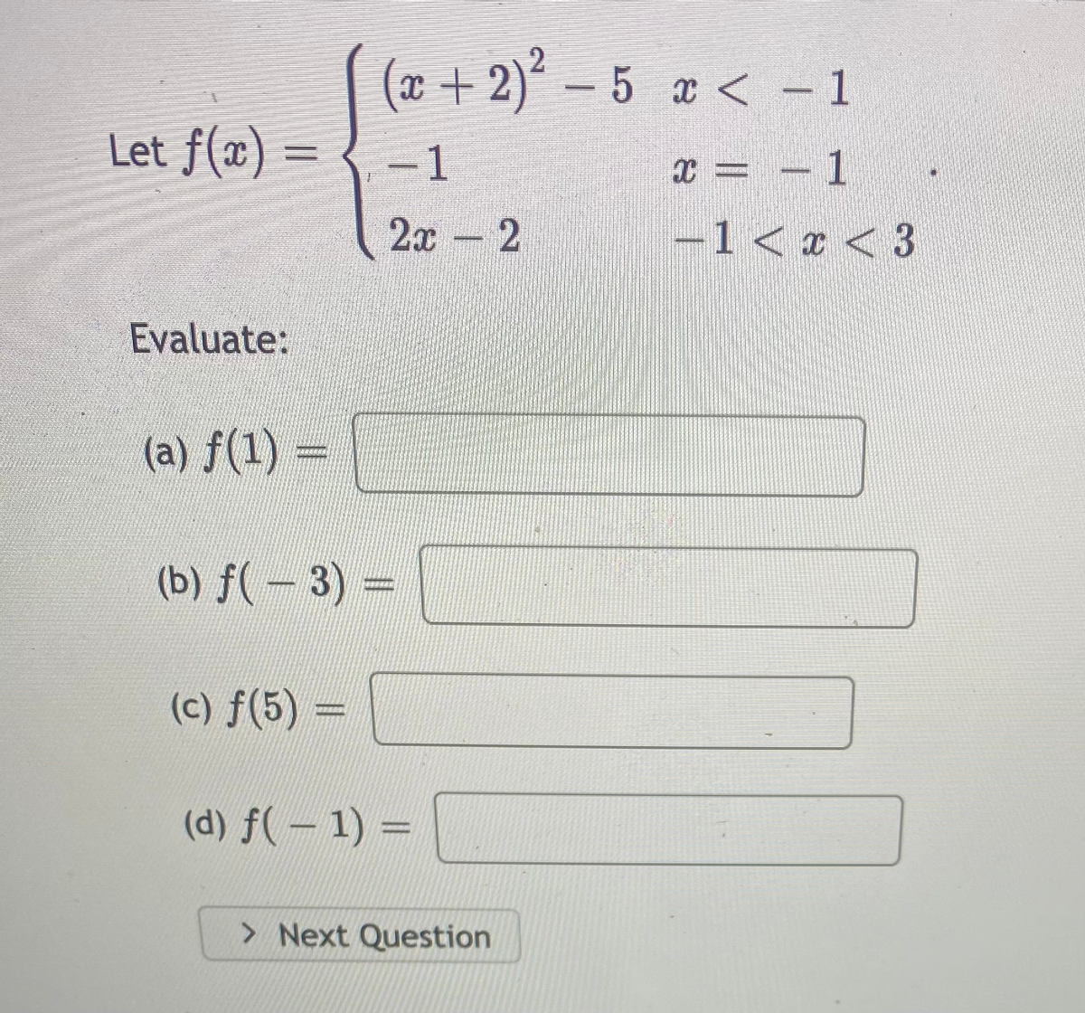 (x + 2)´ – 5 x < - 1
Let f(x) = { -1
x = – 1
2x - 2
-1< a < 3
Evaluate:
(a) f(1) =
(b) f(-3)=
(c) f(5) =
(d) f(-1) =
> Next Question
