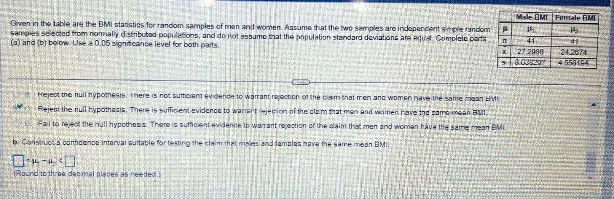 Given in the table are the BMI statistics for random samples of men and women. Assume that the two samples are independent simple random D
samples selected from normally distributed populations, and do not assume that the population standard deviations are equal. Complete parts
(a) and (b) below. Use a 0.05 significance level for both parts.
n
X
5
QUEEN
Reject the null hypothesis. There is not sufficient evidence to warrant rejection of the claim that men and women have the same mean BMI.
c. Reject the null hypothesis. There is sufficient evidence to warrant rejection of the claim that men and women have the same mean BMI.
Fail to reject the null hypothesis. There is sufficient evidence to warrant rejection of the claim that men and women have the same mean BMI.
b. Construct a confidence interval suitable for testing the claim that males and females have the same mean BMI.
04-4³0
(Round to three decimal places as needed.)
Male BMI Female BMI
H
41
27.2986
8.038297
1₂
41
24.2674
4.558194