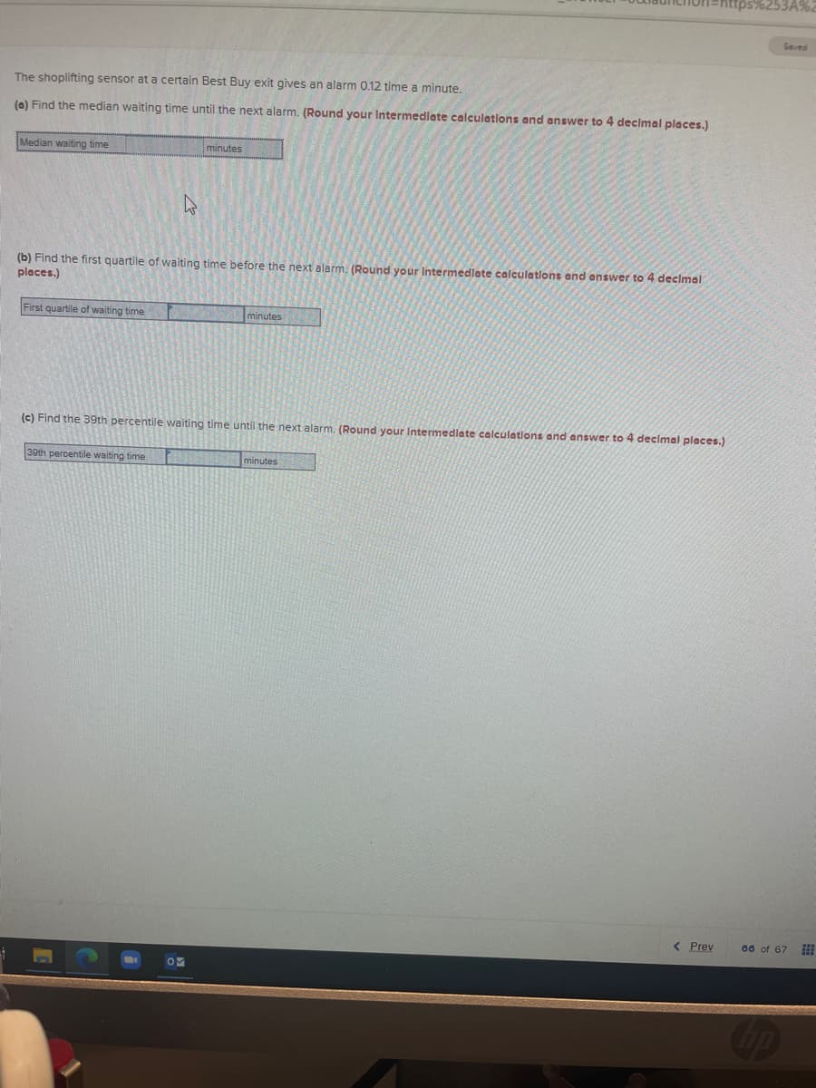 Saved
The shoplifting sensor at a certain Best Buy exit gives an alarm 0.12 time a minute.
(e) Find the median waiting time until the next alarm, (Round your Intermedlate calculations and answer to 4 declmal places.)
Median waiting time
minutes
(b) Find the first quartile of waiting time before the next alarm. (Round your Intermedlate calculatlons and answer to 4 decimal
places.)
First quartile of waiting time
minutes
(c) Find the 39th percentile waiting time until the next alarm. (Round your Intermedlate calculations and answer to 4 decimal places.)
30th percentile waiting time
minutes
( Prev
60 of 67
