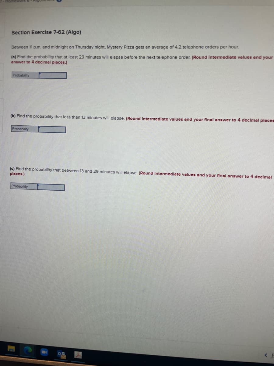 Section Exerclse 7-62 (Algo)
Between 11 p.m. and midnight on Thursday night, Mystery Pizza gets an average of 4.2 telephone orders per hour.
(a) Find the probability that at least 29 minutes will elapse before the next telephone order. (Round Intermedlate values and your
answer to 4 decimal places.)
Probability
(b) Find the probability that less than 13 minutes will elapse. (Round Intermedlate values and your final answer to 4 declmal places
Probability
(c) Find the probability that between 13 and 29 minutes will elapse. (Round Intermedlate values and your flnal answer to 4 decimal
places.)
Probability
