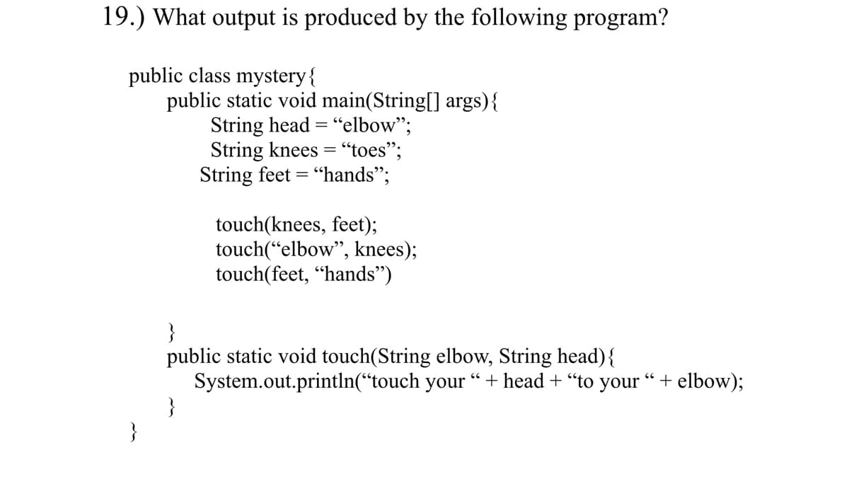 19.) What output is produced by the following program?
public class mystery{
public static void main(String[] args){
String head = "elbow";
String knees = "toes";
String feet = "hands";
%3D
touch(knees, feet);
touch(“elbow", knees);
touch(feet, “hands")
}
public static void touch(String elbow, String head){
System.out.println(“touch your “ + head + “to your “+ elbow);
}
}
