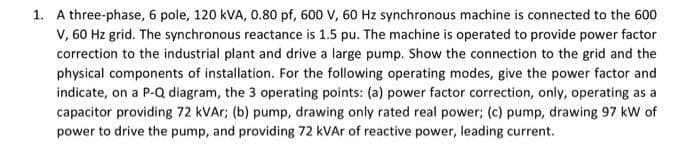 1. A three-phase, 6 pole, 120 kVA, 0.80 pf, 600 V, 60 Hz synchronous machine is connected to the 600
V, 60 Hz grid. The synchronous reactance is 1.5 pu. The machine is operated to provide power factor
correction to the industrial plant and drive a large pump. Show the connection to the grid and the
physical components of installation. For the following operating modes, give the power factor and
indicate, on a P-Q diagram, the 3 operating points: (a) power factor correction, only, operating as a
capacitor providing 72 kVAr; (b) pump, drawing only rated real power; (c) pump, drawing 97 kW of
power to drive the pump, and providing 72 kVAr of reactive power, leading current.
