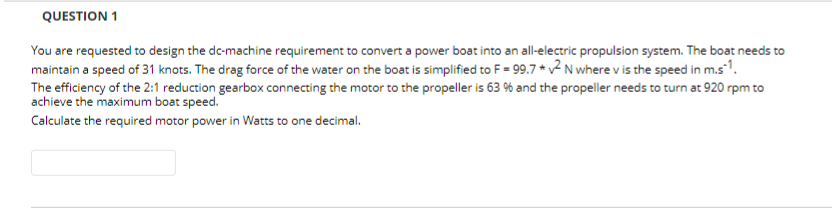 QUESTION 1
You are requested to design the de-machine requirement to convert a power boat into an all-electric propulsion system. The boat needs to
maintain a speed of 31 knots. The drag force of the water on the boat is simplified to F = 99.7 *2 N where v is the speed in m.s1.
The efficiency of the 2:1 reduction gearbox connecting the motor to the propeller is 63 % and the propeller needs to turn at 920 rpm to
achieve the maximum boat speed.
Calculate the required motor power in Watts to one decimal.
