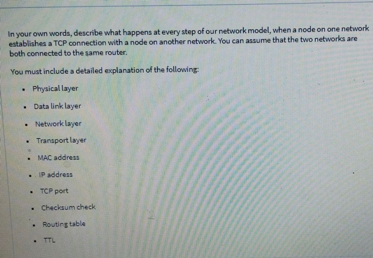 In your own words, describe what happens at every step of our network model, when a node on one network
establishes a TCP connection with a node on another network. You can assume that the two networks are
both connected to the same router.
You must include a detailed explanation of the following:
Physical layer
Data link layer
Network layer
Transport layer
MAC address
IP address
• TCP port
Checksum check
Routing table
TTL
