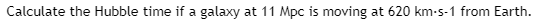 Calculate the Hubble time if a galaxy at 11 Mpc is moving at 620 km-s-1 from Earth.