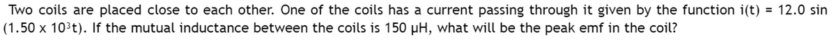 Two coils are placed close to each other. One of the coils has a current passing through it given by the function i(t) = 12.0 sin
(1.50 x 10³t). If the mutual inductance between the coils is 150 µH, what will be the peak emf in the coil?