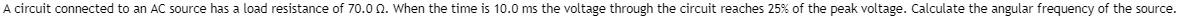 A circuit connected to an AC source has a load resistance of 70.00. When the time is 10.0 ms the voltage through the circuit reaches 25% of the peak voltage. Calculate the angular frequency of the source.