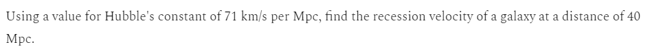 Using a value for Hubble's constant of 71 km/s per Mpc, find the recession velocity of a galaxy at a distance of 40
Mpc.