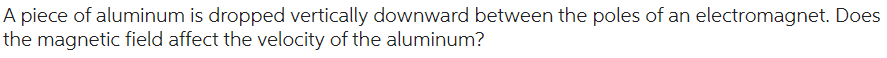 A piece of aluminum is dropped vertically downward between the poles of an electromagnet. Does
the magnetic field affect the velocity of the aluminum?