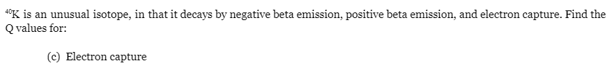 40K is an unusual isotope, in that it decays by negative beta emission, positive beta emission, and electron capture. Find the
Q values for:
(c) Electron capture