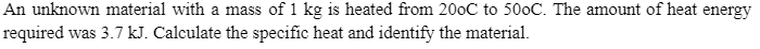 An unknown material with a mass of 1 kg is heated from 200C to 500C. The amount of heat energy
required was 3.7 kJ. Calculate the specific heat and identify the material.