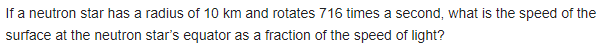 If a neutron star has a radius of 10 km and rotates 716 times a second, what is the speed of the
surface at the neutron star's equator as a fraction of the speed of light?