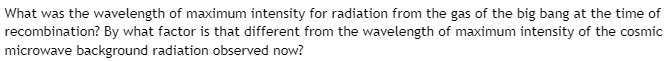 What was the wavelength of maximum intensity for radiation from the gas of the big bang at the time of
recombination? By what factor is that different from the wavelength of maximum intensity of the cosmic
microwave background radiation observed now?