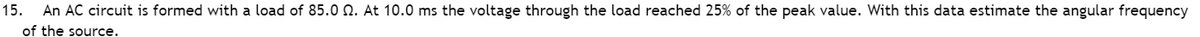 15. An AC circuit is formed with a load of 85.0 . At 10.0 ms the voltage through the load reached 25% of the peak value. With this data estimate the angular frequency
of the source.