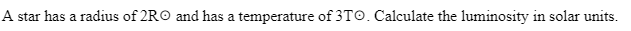 **Stellar Luminosity Calculation**

A star has a radius of \(2R_{\odot}\) and has a temperature of \(3T_{\odot}\). Calculate the luminosity in solar units.

In this problem, we need to calculate the luminosity of a star compared to the Sun. Here, \(R_{\odot}\) represents the radius of the Sun and \(T_{\odot}\) represents the temperature of the Sun. 

To find the luminosity, we can use the formula for luminosity in terms of radius and temperature:

\[ L = 4 \pi R^2 \sigma T^4 \]

where:
- \(L\) is the luminosity,
- \(R\) is the radius of the star,
- \(\sigma\) is the Stefan-Boltzmann constant,
- \(T\) is the temperature of the star.

Given that the star's radius is \(2R_{\odot}\) and its temperature is \(3T_{\odot}\), we substitute these values into the equation:

\[ L = 4 \pi (2R_{\odot})^2 \sigma (3T_{\odot})^4 \]

Since we are calculating luminosity in solar units and knowing the formula for solar luminosity \(L_{\odot} = 4 \pi R_{\odot}^2 \sigma T_{\odot}^4\), we can relate the star's luminosity to the solar luminosity.

Rewriting the equation:

\[ L = L_{\odot} \left( \frac{2R_{\odot}}{R_{\odot}} \right)^2 \left( \frac{3T_{\odot}}{T_{\odot}} \right)^4 \]

Simplifying the terms:

\[ L = L_{\odot} \times 2^2 \times 3^4 \]

\[ L = L_{\odot} \times 4 \times 81 \]

\[ L = 324L_{\odot} \]

Thus, the luminosity of the star is \(324\) times the solar luminosity.