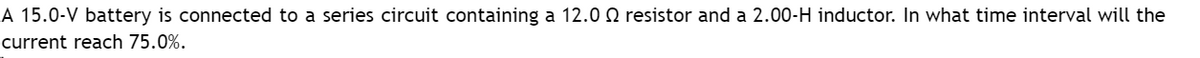 A 15.0-V battery is connected to a series circuit containing a 12.0 resistor and a 2.00-H inductor. In what time interval will the
current reach 75.0%.