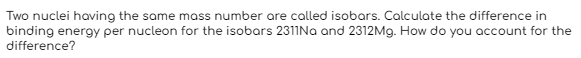 Two nuclei having the same mass number are called isobars. Calculate the difference in
binding energy per nucleon for the isobars 2311Na and 2312Mg. How do you account for the
difference?